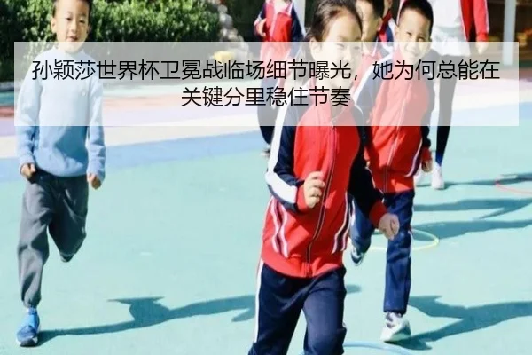 孙颖莎世界杯卫冕战临场细节曝光，她为何总能在关键分里稳住节奏
